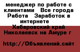 менеджер по работе с клиентами - Все города Работа » Заработок в интернете   . Хабаровский край,Николаевск-на-Амуре г.